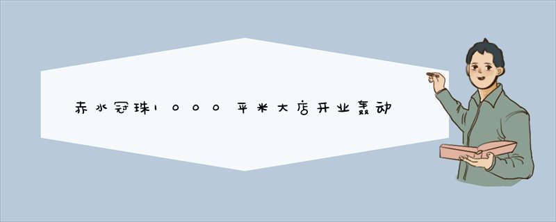 赤水冠珠1000平米大店开业轰动黔川边城