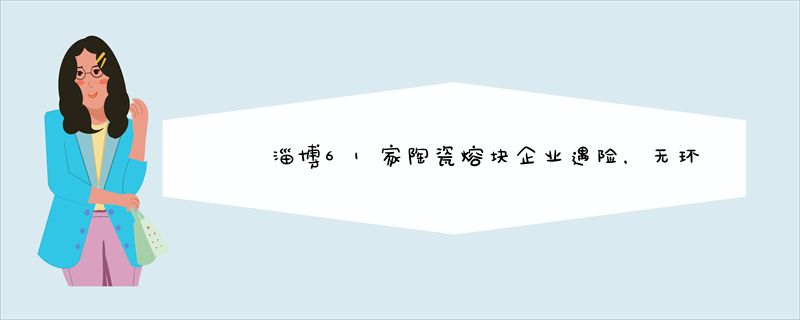 淄博61家陶瓷熔块企业遇险，无环评审批手续必关停