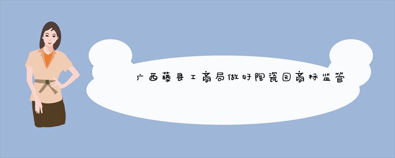 广西藤县工商局做好陶瓷园商标监管工作
