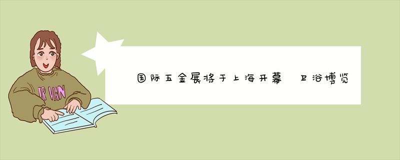 国际五金展将于上海开幕 卫浴博览会首次单独办展