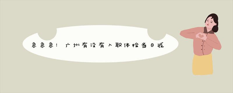急急急！广州有没有入职体检当日或者次日可以拿到报告的医院吗？最好是员村附近的.