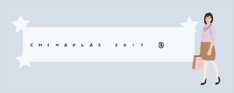 CHINAPLAS 2017 国际橡塑展更“智能”、“创新”、“环保”