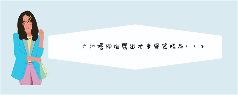 广州博物馆展出龙泉瓷器精品113件（套）