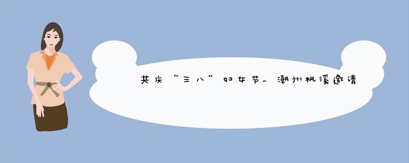 共庆“三八”妇女节_潮州枫溪邀请各行业女姓分享奋斗故