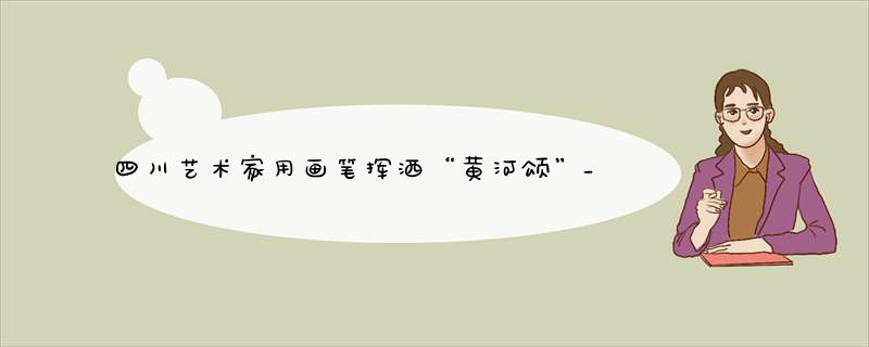 四川艺术家用画笔挥洒“黄河颂”_158件精品力作呈现
