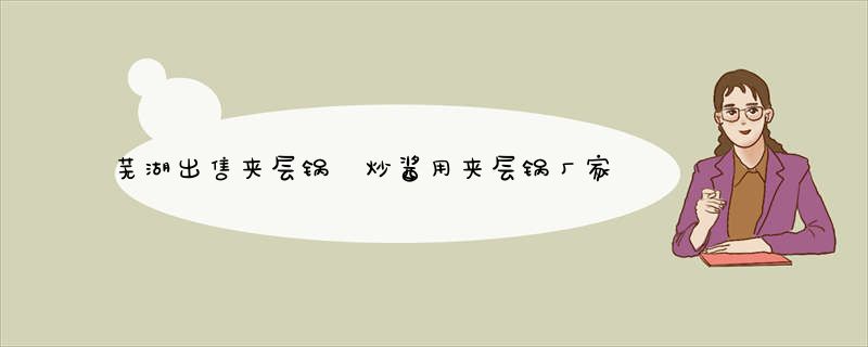 芜湖出售夹层锅 炒酱用夹层锅厂家