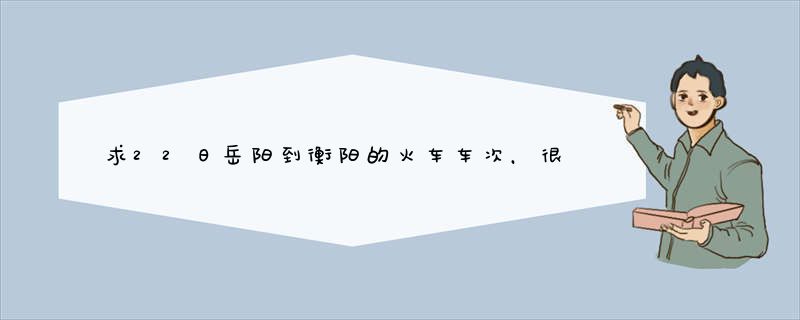 求22日岳阳到衡阳的火车车次，很急，请大家帮下忙！！谢谢