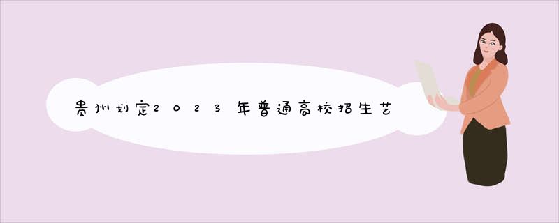 贵州划定2023年普通高校招生艺术类专业统考合格分数线