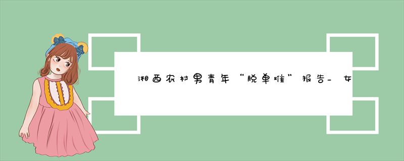 湘西农村男青年“脱单难”报告_女孩少+高彩礼+通婚圈