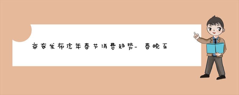 京东发布虎年春节消费趋势_春晚互动“热力”持续_冬奥